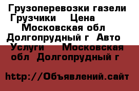 Грузоперевозки газели Грузчики  › Цена ­ 300 - Московская обл., Долгопрудный г. Авто » Услуги   . Московская обл.,Долгопрудный г.